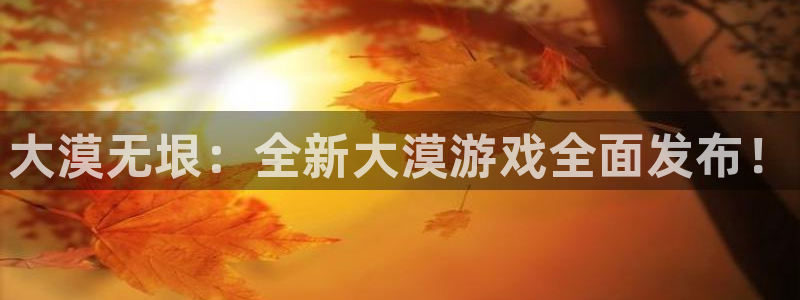 欧博娱乐注册开户：大漠无垠：全新大漠游戏全面发布！